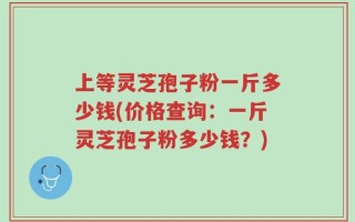 上等灵芝孢子粉一斤多少钱(价格查询：一斤灵芝孢子粉多少钱？)