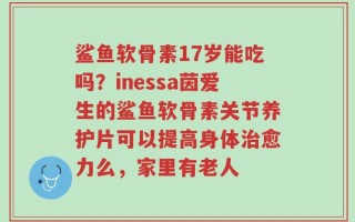 鲨鱼软骨素17岁能吃吗？inessa茵爱生的鲨鱼软骨素关节养护片可以提高身体治愈力么，家里有老人