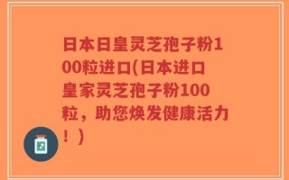 日本日皇灵芝孢子粉100粒进口(日本进口皇家灵芝孢子粉100粒，助您焕发健康活力！)