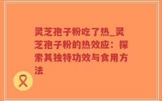 灵芝孢子粉吃了热_灵芝孢子粉的热效应：探索其独特功效与食用方法