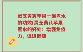 灵芝黄芪苹果一起煮水的功效(灵芝黄芪苹果煮水的好处：增强免疫力，促进健康