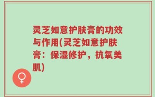 灵芝如意护肤膏的功效与作用(灵芝如意护肤膏：保湿修护，抗氧美肌)
