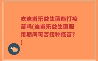 吃迪甫乐益生菌能打疫苗吗(迪甫乐益生菌服用期间可否接种疫苗？)