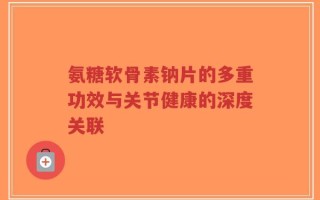 氨糖软骨素钠片的多重功效与关节健康的深度关联