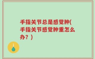 手指关节总是感觉肿(手指关节感觉肿重怎么办？)