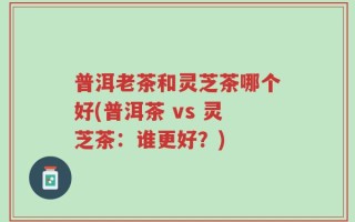 普洱老茶和灵芝茶哪个好(普洱茶 vs 灵芝茶：谁更好？)