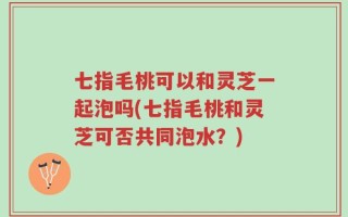 七指毛桃可以和灵芝一起泡吗(七指毛桃和灵芝可否共同泡水？)