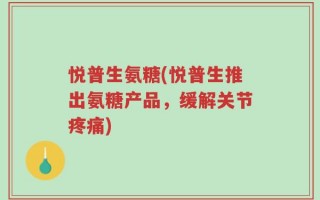 悦普生氨糖(悦普生推出氨糖产品，缓解关节疼痛)
