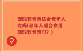 硫酸软骨素适合老年人吃吗(老年人适合食用硫酸软骨素吗？)