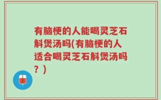 有脑梗的人能喝灵芝石斛煲汤吗(有脑梗的人适合喝灵芝石斛煲汤吗？)