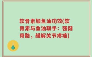 软骨素加鱼油功效(软骨素与鱼油联手：强健骨骼，缓解关节疼痛)