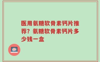 医用氨糖软骨素钙片推荐？氨糖软骨素钙片多少钱一盒
