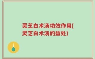 灵芝白术汤功效作用(灵芝白术汤的益处)
