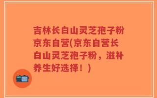 吉林长白山灵芝孢子粉京东自营(京东自营长白山灵芝孢子粉，滋补养生好选择！)