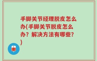 手脚关节经理脱皮怎么办(手脚关节脱皮怎么办？解决方法有哪些？)
