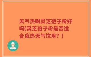 天气热喝灵芝孢子粉好吗(灵芝孢子粉是否适合炎热天气饮用？)