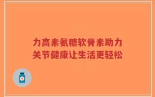 力高素氨糖软骨素助力关节健康让生活更轻松