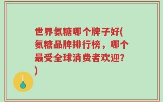 世界氨糖哪个牌子好(氨糖品牌排行榜，哪个最受全球消费者欢迎？)