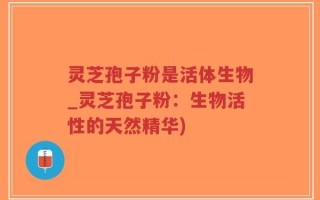 灵芝孢子粉是活体生物_灵芝孢子粉：生物活性的天然精华)