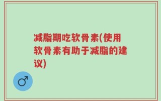 减脂期吃软骨素(使用软骨素有助于减脂的建议)