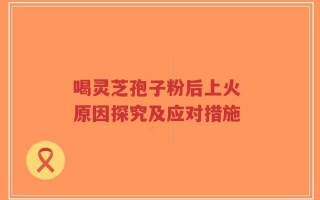 喝灵芝孢子粉后上火 原因探究及应对措施