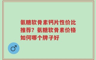 氨糖软骨素钙片性价比推荐？氨糖软骨素价格如何哪个牌子好