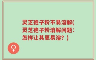 灵芝孢子粉不易溶解(灵芝孢子粉溶解问题：怎样让其更易溶？)