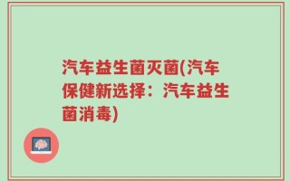 汽车益生菌灭菌(汽车保健新选择：汽车益生菌消毒)