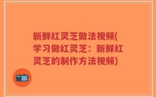新鲜红灵芝做法视频(学习做红灵芝：新鲜红灵芝的制作方法视频)