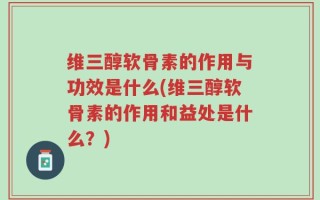 维三醇软骨素的作用与功效是什么(维三醇软骨素的作用和益处是什么？)