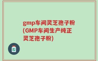 gmp车间灵芝孢子粉(GMP车间生产纯正灵芝孢子粉)
