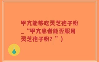 甲亢能够吃灵芝孢子粉_“甲亢患者能否服用灵芝孢子粉？”)