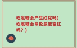 吃氨糖会产生红尿吗(吃氨糖会导致尿液变红吗？)