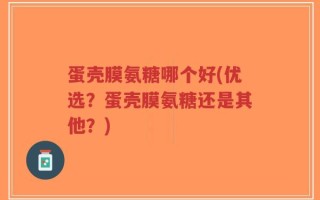 蛋壳膜氨糖哪个好(优选？蛋壳膜氨糖还是其他？)