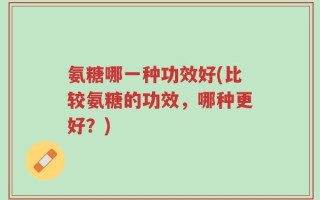 氨糖哪一种功效好(比较氨糖的功效，哪种更好？)