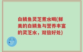 白鳞鱼灵芝煮水喝(鲜美的白鳞鱼与营养丰富的灵芝水，双倍好处)