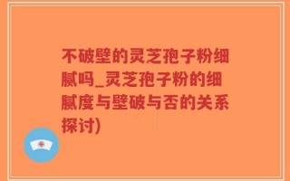 不破壁的灵芝孢子粉细腻吗_灵芝孢子粉的细腻度与壁破与否的关系探讨)