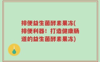 排便益生菌酵素果冻(排便利器！打造健康肠道的益生菌酵素果冻)