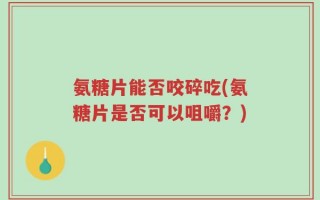 氨糖片能否咬碎吃(氨糖片是否可以咀嚼？)