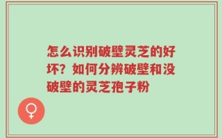 怎么识别破壁灵芝的好坏？如何分辨破壁和没破壁的灵芝孢子粉