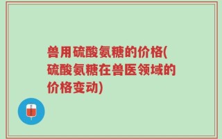 兽用硫酸氨糖的价格(硫酸氨糖在兽医领域的价格变动)