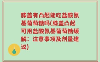 膝盖有凸起能吃盐酸氨基葡萄糖吗(膝盖凸起可用盐酸氨基葡萄糖缓解：注意事项及剂量建议)