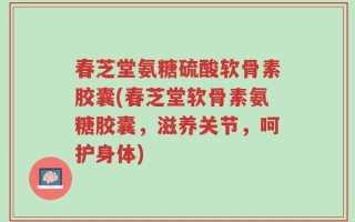 春芝堂氨糖硫酸软骨素胶囊(春芝堂软骨素氨糖胶囊，滋养关节，呵护身体)