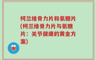 柯兰维骨力片和氨糖片(柯兰维骨力片与氨糖片：关节健康的黄金方案)