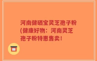 河南健硒宝灵芝孢子粉(健康好物：河南灵芝孢子粉特惠售卖！
