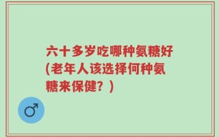 六十多岁吃哪种氨糖好(老年人该选择何种氨糖来保健？)