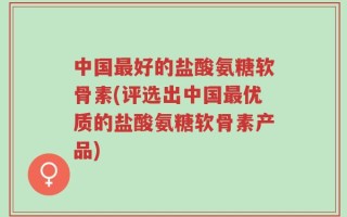 中国最好的盐酸氨糖软骨素(评选出中国最优质的盐酸氨糖软骨素产品)