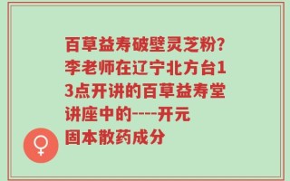 百草益寿破壁灵芝粉？李老师在辽宁北方台13点开讲的百草益寿堂讲座中的----开元固本散药成分