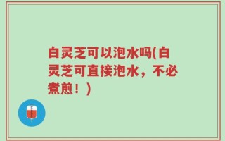 白灵芝可以泡水吗(白灵芝可直接泡水，不必煮煎！)