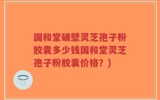 国和堂破壁灵芝孢子粉胶囊多少钱国和堂灵芝孢子粉胶囊价格？)